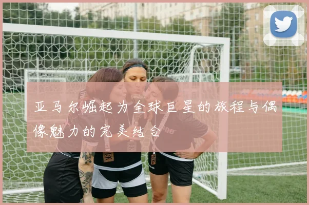 亚马尔崛起为全球巨星的旅程与偶像魅力的完美结合