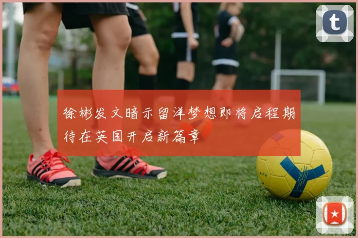 徐彬发文暗示留洋梦想即将启程期待在英国开启新篇章