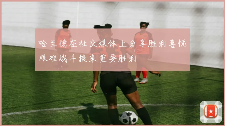 哈兰德在社交媒体上分享胜利喜悦艰难战斗换来重要胜利