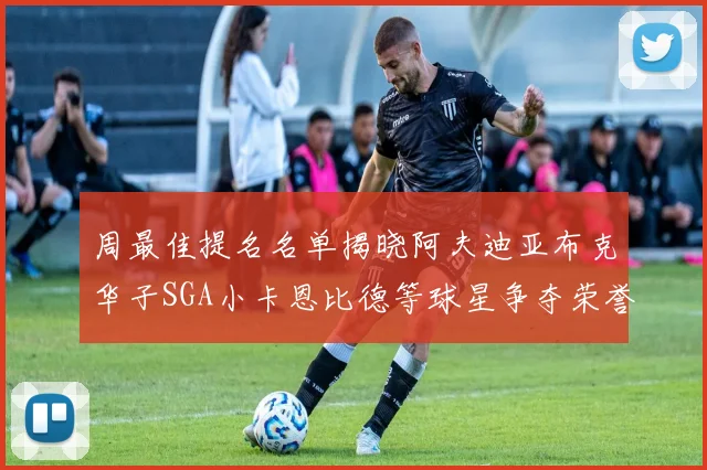 周最佳提名名单揭晓阿夫迪亚布克华子SGA小卡恩比德等球星争夺荣誉