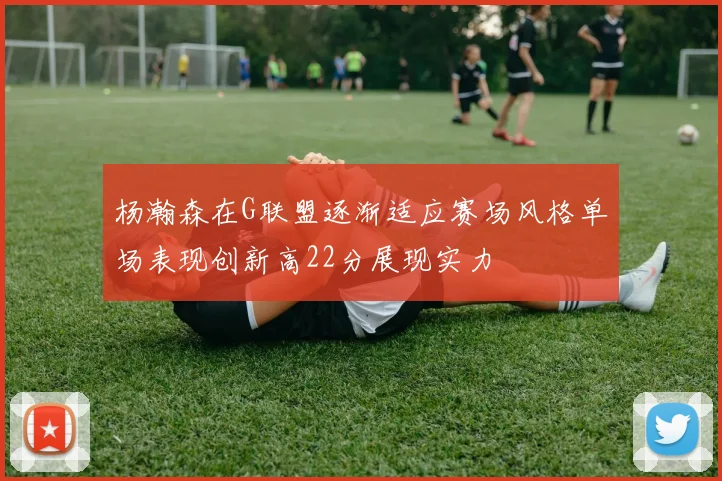 杨瀚森在G联盟逐渐适应赛场风格单场表现创新高22分展现实力