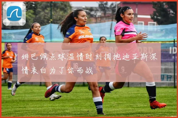 姆巴佩点球温情时刻拥抱迪亚斯深情表白为了你而战