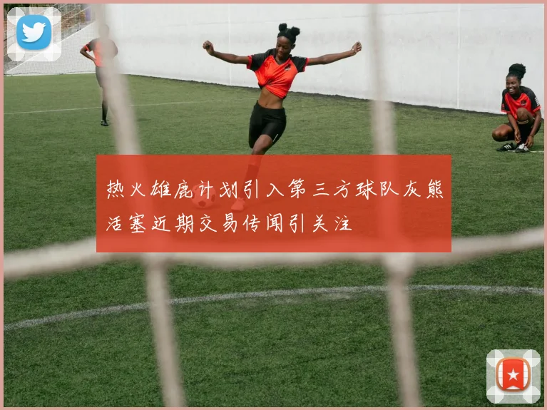 热火雄鹿计划引入第三方球队灰熊活塞近期交易传闻引关注