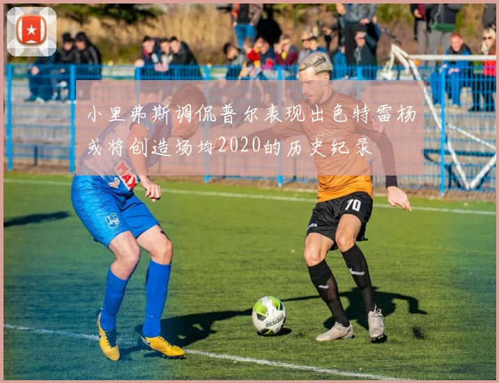 小里弗斯调侃普尔表现出色特雷杨或将创造场均2020的历史纪录