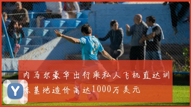 内马尔豪华出行乘私人飞机直达训练基地造价高达1000万美元