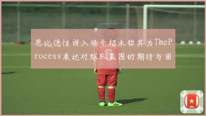 恩比德惊讶入场介绍未称其为TheProcess表达对球队氛围的期待与困惑