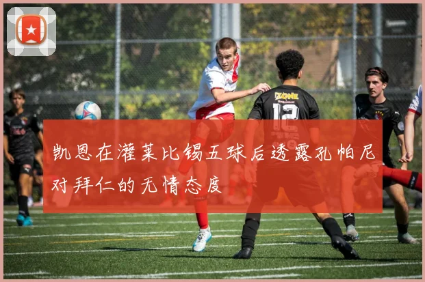 凯恩在灌莱比锡五球后透露孔帕尼对拜仁的无情态度