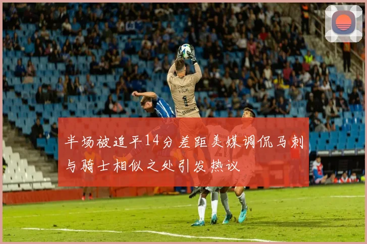 半场被追平14分差距美媒调侃马刺与骑士相似之处引发热议