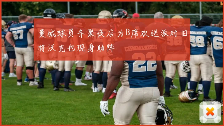 曼城球员齐聚夜店为B席欢送派对旧将沃克也现身助阵