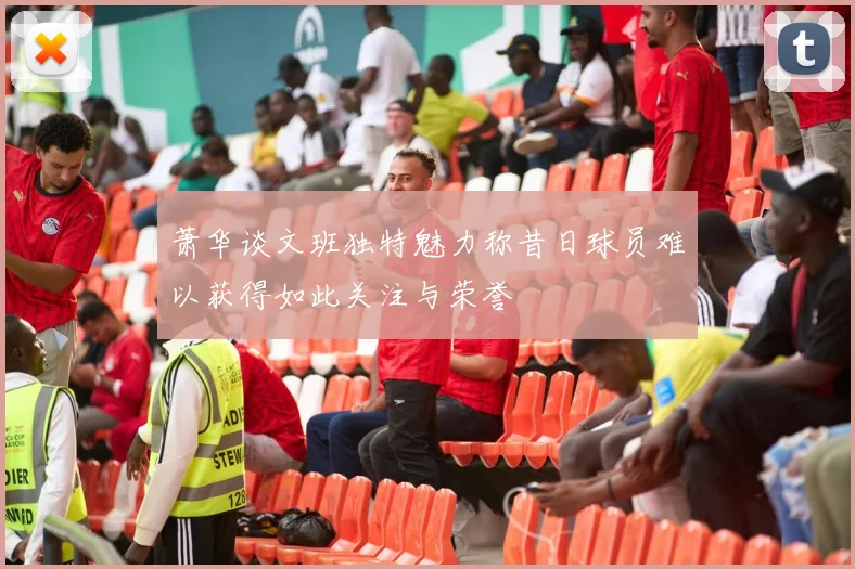 萧华谈文班独特魅力称昔日球员难以获得如此关注与荣誉