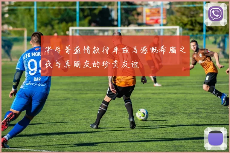 字母哥盛情款待库兹马感慨希腊之夜与真朋友的珍贵友谊