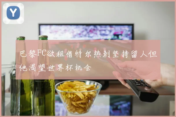 巴黎FC欲租借特尔热刺坚持留人但他渴望世界杯机会