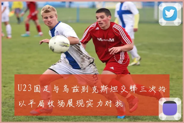U23国足与乌兹别克斯坦交锋三次均以平局收场展现实力对抗